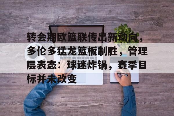 九游娱乐官方平台-包含转会期欧篮联传出新动向，多伦多猛龙篮板制胜，管理层表态：球迷炸锅，赛季目标并未改变的词条